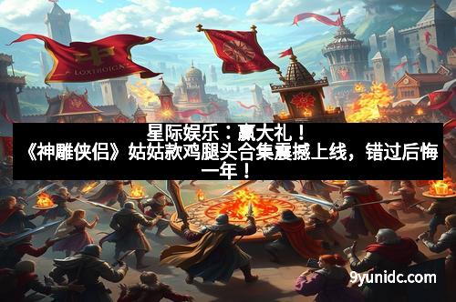 星际娱乐：赢大礼！《神雕侠侣》姑姑款鸡腿头合集震撼上线，错过后悔一年！